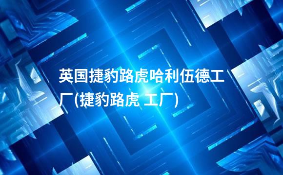 英国捷豹路虎哈利伍德工厂(捷豹路虎 工厂)